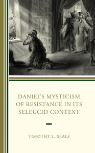 Title: Daniel's Mysticism of Resistance in Its Seleucid Context, Author: Timothy L. Seals