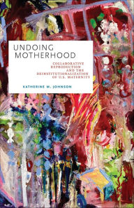 Title: Undoing Motherhood: Collaborative Reproduction and the Deinstitutionalization of U.S. Maternity, Author: Katherine M. Johnson