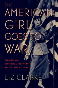 Title: The American Girl Goes to War: Women and National Identity in U.S. Silent Film, Author: Liz Clarke