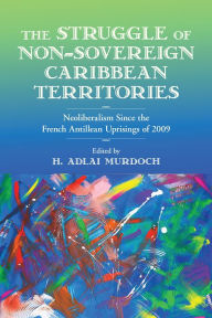 Title: The Struggle of Non-Sovereign Caribbean Territories: Neoliberalism since the French Antillean Uprisings of 2009, Author: H. Adlai Murdoch