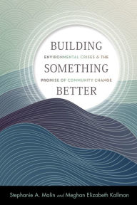 Title: Building Something Better: Environmental Crises and the Promise of Community Change, Author: Stephanie A. Malin