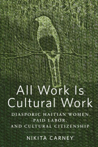 Title: All Work Is Cultural Work: Diasporic Haitian Women, Paid Labor, and Cultural Citizenship, Author: Nikita Carney