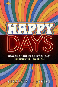 Title: Happy Days: Images of the Pre-Sixties Past in Seventies America, Author: Benjamin L. Alpers