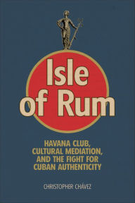 Title: Isle of Rum: Havana Club, Cultural Mediation, and the Fight for Cuban Authenticity, Author: Christopher Chávez