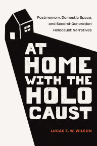 Title: At Home with the Holocaust: Postmemory, Domestic Space, and Second-Generation Holocaust Narratives, Author: Lucas F. W. Wilson