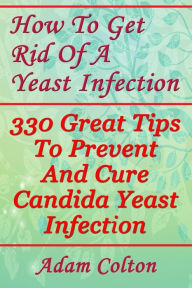 Title: How To Get Rid Of A Yeast Infection: 330 Great Tips To Prevent And Cure Candida Yeast Infection, Author: Adam Colton