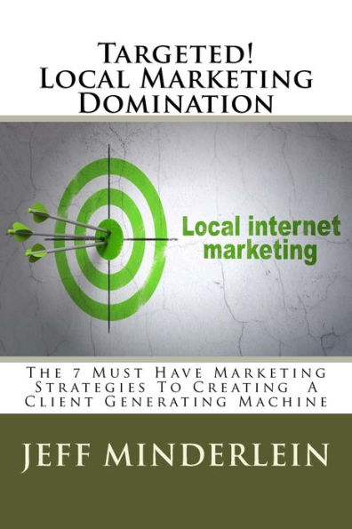 Targeted! Local Marketing Domination: The 7 Must Have Marketing Strategies To Creating A Client Generating Machine