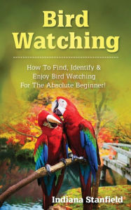 Title: Bird Watching: How to Find, Identify & Enjoy Bird Watching for The Absolute Beginner, Author: Indiana Stanfield
