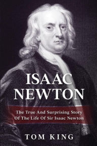 Title: Isaac Newton: The True And Surprising Story Of The Life Of Sir Isaac Newton, Author: Tom King