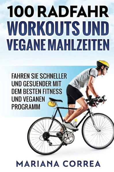 100 RADFAHR WORKOUTS Und VEGANE MAHLZEITEN: FAHREN Sie SCHNELLER UND GESUENDER MIT DEM BESTEN FITNESS UND VEGANEN PROGRAMM