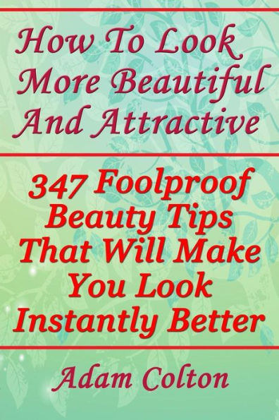 How To Look More Beautiful And Attractive: 347 Foolproof Beauty Tips That Will Make You Look Instantly Better