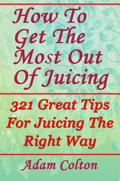 How To Get The Most Out Of Juicing: 321 Great Tips For Juicing The Right Way