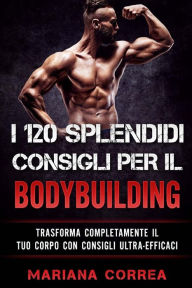 Title: I 120 SPLENDIDI CONSIGLI PER Il BODYBUILDING: TRASFORMA COMPLETAMENTE Il TUO CORPO CON CONSIGLI ULTRA-EFFICACI, Author: Mariana Correa