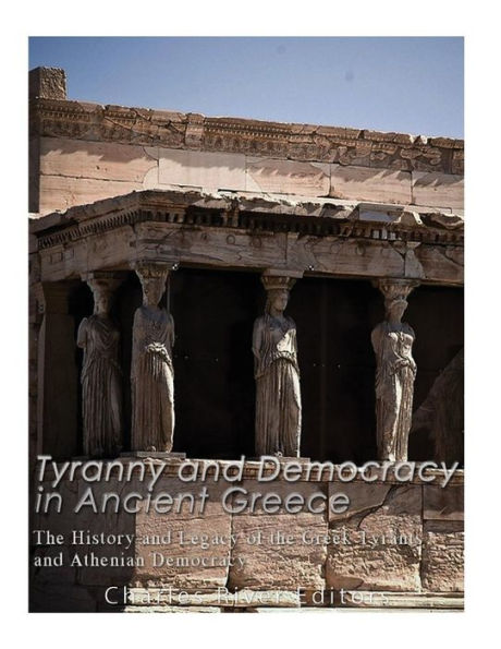 Tyranny and Democracy in Ancient Greece: The History and Legacy of the Greek Tyrants and Athenian Democracy
