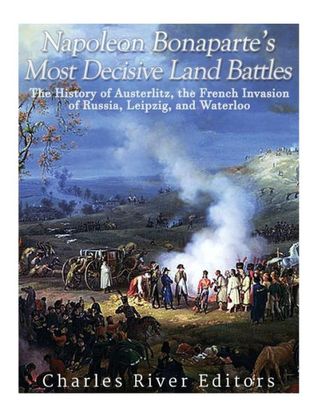 Napoleon Bonaparte's Most Decisive Land Battles: the History of Austerlitz, French Invasion Russia, Leipzig, and Waterloo