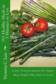 Title: 101 Healthy Meals in 5 Minutes or Less: A Life Transformation For Super-Busy People Who Hate to Cook, Author: Victoria C Leo
