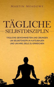 Title: Tägliche Selbstdisziplin: Tägliche Gewohnheiten und Übungen um Selbstdisziplin aufzubauen und um Ihre Ziele zu erreichen, Author: Martin Meadows