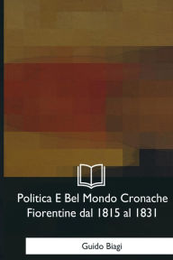 Title: Politica E Bel Mondo Cronache Fiorentine dal 1815 al 1831, Author: Guido Biagi