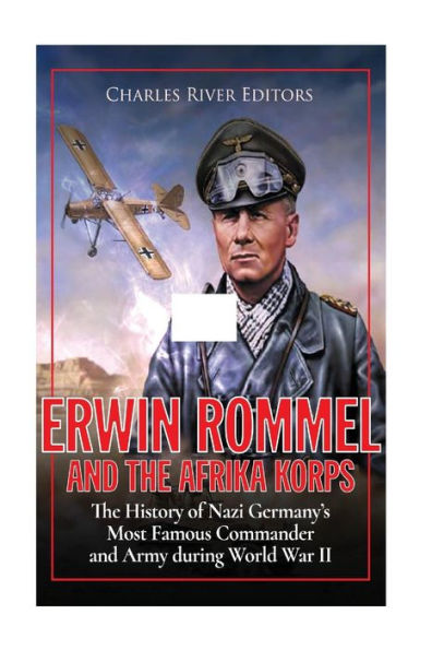 Erwin Rommel and the Afrika Korps: The History of Nazi Germany's Most Famous Commander and Army during World War II