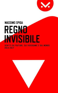 Title: Regno Invisibile: Scritti su YouTube, i videogame e il mondo, 2014-2017, Author: Massimo Spiga