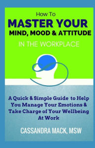 Title: Master Your Mind, Mood & Attitude In The Workplace: A Quick & Simple Guide To Manage Your Emotions & Take Charge of Your Wellbeing At Work, Author: Cassandra Mack
