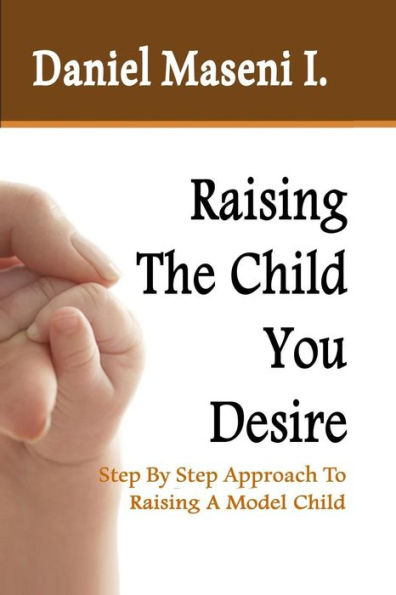 Raising The Child You Desire: Step By Step Approach To Raising A Model Child