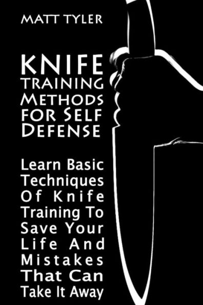 Knife Training Methods for Self Defense: Learn Basic Techniques Of Knife Training To Save Your Life And Mistakes That Can Take It Away