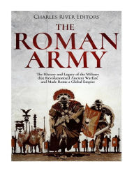 Title: The Roman Army: The History and Legacy of the Military that Revolutionized Ancient Warfare and Made Rome a Global Empire, Author: Charles River Editors
