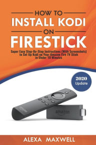 Title: How to Install Kodi on Firestick: Super Easy Step-By-Step Instructions (With Screenshots) to Set Up Kodi on Your Amazon Fire TV Stick in Under 10 Minutes, Author: Alexa Maxwell