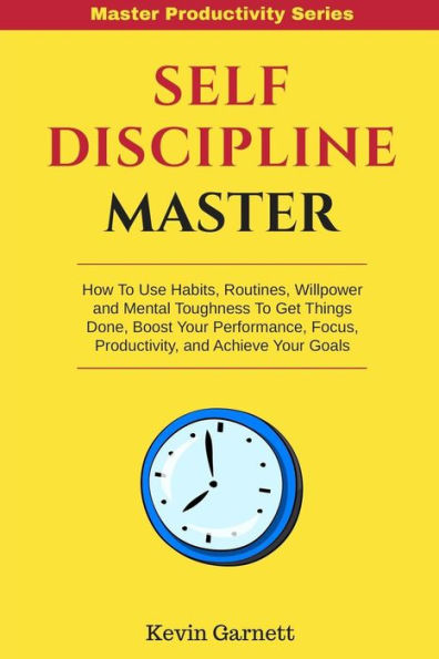 Self-Discipline Master: How To Use Habits, Routines, Willpower and Mental Toughness To Get Things Done, Boost Your Performance, Focus, Productivity, and Achieve Your Goals