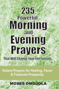 Title: 235 Powerful Morning And Evening Prayers That Will Change Your Life Forever: Violent Prayers for Healing, Favor and Financial Prosperity, Author: Moses Omojola