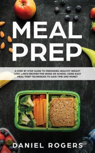 Title: Meal Prep: A Step By Step Guide To Preparing Healthy Weight Loss Lunch Recipes For Work Or School Using Easy Meal Prep Techniques To Save Time And Money, Author: Daniel Rogers