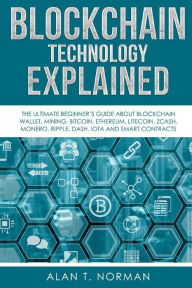 Title: Blockchain Technology Explained: The Ultimate Beginner's Guide About Blockchain Wallet, Mining, Bitcoin, Ethereum, Litecoin, Zcash, Monero, Ripple, Dash, IOTA And Smart Contracts, Author: Alan T Norman