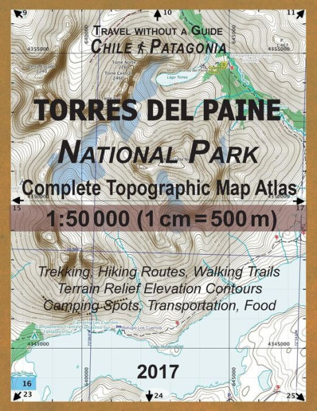2017 Torres del Paine National Park Complete Topographic Map Atlas 1: 50000 (1cm = 500m) Travel without a Guide Chile Patagonia Trekking, Hiking Routes, Walking Trails Terrain Relief Elevation Contours Camping Spots, Transportation, Food: Updated for 2017