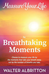 Title: Measure Your Life by Breathtaking Moments: Choose to measure your life by the moments that take your breath away, not by the number of breaths you take., Author: Walter Albritton