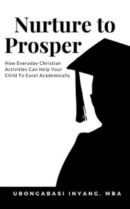 Title: Nurture to Prosper: How Everyday Christian Activities Can Help Your Child To Excel Academically, Author: Ubongabasi Ime Inyang