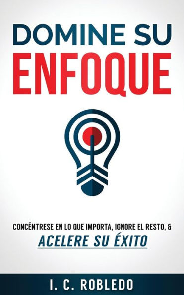 Domine su Enfoque: Concï¿½ntrese en lo que Importa, Ignore el Resto, & Acelere su ï¿½xito