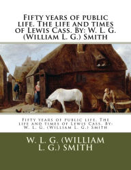 Title: Fifty years of public life. The life and times of Lewis Cass. By: W. L. G. (William L. G.) Smith, Author: W L G (William L G ) Smith