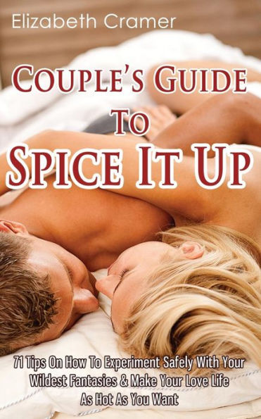 Couple's Guide To Spice It Up: 71 Tips On How Experiment Safely With Your Wildest Fantasies & Make Love Life As Hot You Want