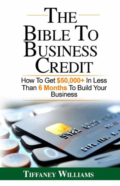 The Bible To Business Credit: How To Get $50,000+ In Less Than 6 Months To Build Your Business