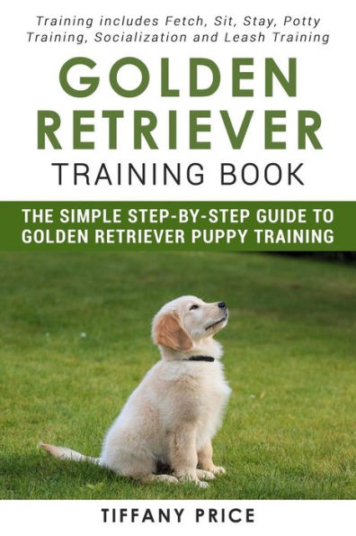 Golden Retriever Training Book: The Simple Step-by-step Guide to Golden Retriever Puppy Training: Training includes Fetch, Sit, Stay, Potty Training, Socialization and Leash Training
