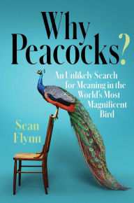 Title: Why Peacocks?: An Unlikely Search for Meaning in the World's Most Magnificent Bird, Author: Sean Flynn