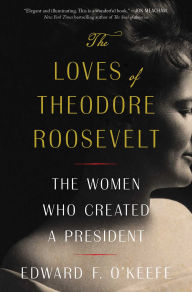 Title: The Loves of Theodore Roosevelt: The Women Who Created a President, Author: Edward F. O'Keefe