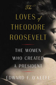 Title: The Loves of Theodore Roosevelt: The Women Who Created a President, Author: Edward F. O'Keefe