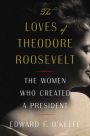 The Loves of Theodore Roosevelt: The Women Who Created a President