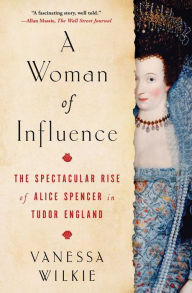 Title: A Woman of Influence: The Spectacular Rise of Alice Spencer in Tudor England, Author: Vanessa Wilkie