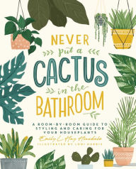 Title: Never Put a Cactus in the Bathroom: A Room-by-Room Guide to Styling and Caring for Your Houseplants, Author: Emily L. Hay Hinsdale