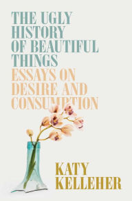Free book online download The Ugly History of Beautiful Things: Essays on Desire and Consumption by Katy Kelleher, Katy Kelleher (English literature) ePub 9781982179359