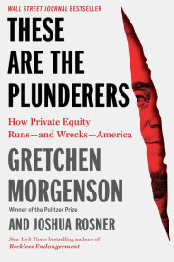 Title: These Are the Plunderers: How Private Equity Runs-and Wrecks-America, Author: Gretchen Morgenson