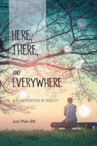 Title: Here, There, and Everywhere: A Clarification of Reality, Author: Just Plain Bill